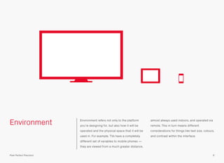 Environment Environment refers not only to the platform
you’re designing for, but also how it will be
operated and the physical space that it will be
used in. For example, TVs have a completely
different set of variables to mobile phones —
they are viewed from a much greater distance,
almost always used indoors, and operated via
remote. This in turn means different
considerations for things like text size, colours,
and contrast within the interface.
6Pixel Perfect Precision
 