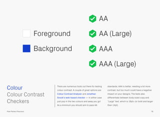 There are numerous tools out there for testing
colour contrast. A couple of great options are
Colour Contrast Analyser and Jonathan
Snook’s web-based checker — in either case
just pop in the two colours and away you go!
As a minimum you should aim to pass AA
standards. AAA is better, needing a lot more
contrast, but too much could have a negative
impact on your designs. The tests also
differentiate between body sized copy and
“Large” text, which is 18pt+ (or bold and larger
than 14pt).
Colour
78Pixel Perfect Precision
Foreground
Background
 
Colour Contrast
Checkers
AA
AA (Large)
AAA
AAA (Large)
 