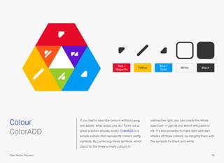If you had to describe colours without using
text labels, what would you do? Turns out a
great solution already exists, ColorADD is a
simple system that represents colours using
symbols. By combining these symbols, which
stand for the three primary colours in
subtractive light, you can create the whole
spectrum — just as you would with paint or
ink. It’s also possible to make light and dark
shades of those colours, by merging them with
the symbols for black and white.
 
ColorADD
Colour
79Pixel Perfect Precision
Blue /
Cyan
Red /
Magenta
Yellow White Black
 