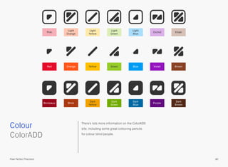 There’s lots more information on the ColorADD
site, including some great colouring pencils
for colour blind people.
 
ColorADD
Colour
80Pixel Perfect Precision
Dark
Green
Brick
Dark
Yellow
Dark
Blue
PurpleBordeaux
Dark
Brown
Light
Green
Light
Orange
Light
Yellow
Light
Blue
Pink KhakiOrchid
GreenOrange Yellow Blue VioletRed Brown
 