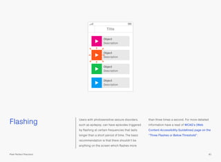 Flashing Users with photosensitive seizure disorders,
such as epilepsy, can have episodes triggered
by ﬂashing at certain frequencies that lasts
longer than a short period of time. The basic
recommendation is that there shouldn’t be
anything on the screen which ﬂashes more
than three times a second. For more detailed
information have a read of WCAG’s (Web
Content Accessibility Guidelines) page on the
“Three Flashes or Below Threshold”.
81Pixel Perfect Precision
Title
Object
Description
Object
Description
Object
Description
Object
Description
 