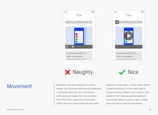 Movement Movement may be problematic for some
people, such as those with learning disabilities
or attention disorders, as it can be very
distracting and breaks their concentration
from information elsewhere on the page.
Others who can’t read quickly will also want
elements to stay static, so they have a chance
to take everything in. If you really need to
include moving content in your product, then
prevent it from starting automatically and
provide the option to pause or stop, should
users choose to press the play button.
82Pixel Perfect Precision
Naughty Nice
Title
Lorem ipsum dolor sit
amet, consectetur
adipisicing elit, sed do
ling ticker. Scrolling ticker. Scr
Title
ker. Scrolling ticker. Scrolli
Lorem ipsum dolor sit
amet, consectetur
adipisicing elit, sed do
 