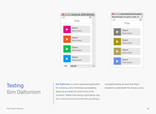 Sim Daltonism is a more advanced application
for checking colour blindness accessibility,
featuring previews for most forms of the
condition. Rather than being a Photoshop only
tool, it works across the entire OS, providing a
resizable ﬂoating window that ﬁlters
whatever’s underneath the mouse cursor.
 
Sim Daltonism
Testing
85Pixel Perfect Precision
Title
Object
Description
Object
Description
Object
Description
Object
Description
Title
Object
Description
Object
Description
Object
Description
Object
Description
 