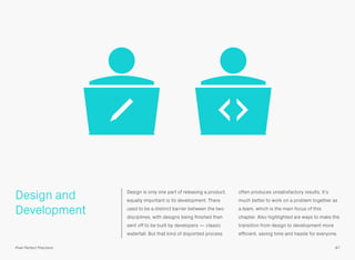 Design and
Development
Design is only one part of releasing a product,
equally important is its development. There
used to be a distinct barrier between the two
disciplines, with designs being ﬁnished then
sent off to be built by developers — classic
waterfall. But that kind of disjointed process
often produces unsatisfactory results. It’s
much better to work on a problem together as
a team, which is the main focus of this
chapter. Also highlighted are ways to make the
transition from design to development more
efﬁcient, saving time and hassle for everyone.
87Pixel Perfect Precision
 
