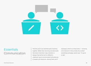 Essentials This ﬁrst point is an essential part of working
together. Rather than receiving a product build
that doesn’t look like it was intended, or
designs that will be far too difﬁcult to
implement, good communication will allow you
to explain your decisions, discuss them and if
necessary come to a compromise — removing
a lot of tension in the process. As a certain
advertising campaign used to say: “It’s good
to talk.”
 
Communication
88Pixel Perfect Precision
 
