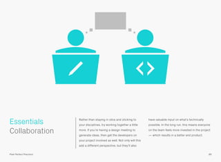Rather than staying in silos and sticking to
your disciplines, try working together a little
more. If you’re having a design meeting to
generate ideas, then get the developers on
your project involved as well. Not only will this
add a different perspective, but they’ll also
have valuable input on what’s technically
possible. In the long run, this means everyone
on the team feels more invested in the project
— which results in a better end product.
 
Collaboration
Essentials
89Pixel Perfect Precision
 
