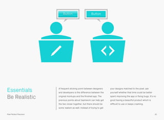 A frequent sticking point between designers
and developers is the difference between the
original mockups and the ﬁnished app. The
previous points about teamwork can help get
the two closer together, but there should be
some realism as well. Instead of trying to get
your designs matched to the pixel, ask
yourself whether that time could be better
spent improving the app or ﬁxing bugs. It’s no
good having a beautiful product which is
difﬁcult to use or keeps crashing.
 
Be Realistic
Essentials
91Pixel Perfect Precision
Button Button
 
