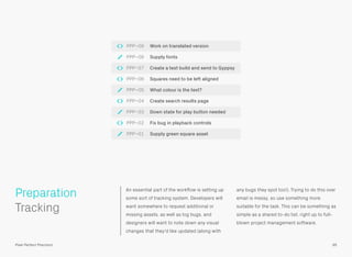 An essential part of the workﬂow is setting up
some sort of tracking system. Developers will
want somewhere to request additional or
missing assets, as well as log bugs, and
designers will want to note down any visual
changes that they’d like updated (along with
any bugs they spot too!). Trying to do this over
email is messy, so use something more
suitable for the task. This can be something as
simple as a shared to-do list, right up to full-
blown project management software.
 
Tracking
Preparation
95Pixel Perfect Precision
PPP–09 Work on translated version
PPP–08 Supply fonts
PPP–07 Create a test build and send to Gyppsy
PPP–06 Squares need to be left aligned
PPP–05 What colour is the text?
PPP–04 Create search results page
PPP–03 Down state for play button needed
PPP–02 Fix bug in playback controls
PPP–01 Supply green square asset
 