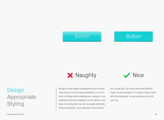 Design As part of the project preparations you should
have found out any visual limitations, so try to
stick to those when creating your designs. Use
typefaces that are available on the device, and
keep to styling that can be recreated faithfully.
Simple gradients, drop shadows, and strokes
are usually OK, but more advanced effects
might not be possible. If in doubt, have a chat
with the developer to see what you can and
can’t do.
 
Appropriate
Styling
96Pixel Perfect Precision
Naughty Nice
ButtonButton
 