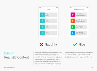 To maintain the team’s collective sanity, try to
use realistic content in your designs. It’s
incredibly annoying when you have to go back
and redo everything because there wasn’t
enough room left for an average amount of
text. Also consider what happens when worst
case scenarios occur, such as too many words
or a missing image — you can bet your life
they’ll crop up when the app is out in the wild.
 
Realistic Content
Design
97Pixel Perfect Precision
Title
Track
Artist
Track
Artist
Track
Artist
Track
Artist
My Favourites
Lean & Agile
The ustwo Band
Pixel Monkey
Tony & Dones
Line Me Up
The Pixel Perfecti…
I Love Pixels!
The Pixel Perfecti…
Naughty Nice
 