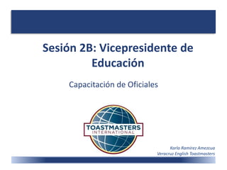 Sesión 2B: Vicepresidente de
Educación
Capacitación de Oficiales
Karla Ramírez Amezcua
Veracruz English Toastmasters
 
