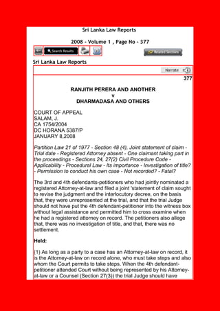 Sri Lanka Law Reports
2008 - Volume 1 , Page No - 377
Sri Lanka Law Reports
377
RANJITH PERERA AND ANOTHER
v
DHARMADASA AND OTHERS
COURT OF APPEAL
SALAM, J.
CA 1754/2004
DC HORANA 5387/P
JANUARY 8,2008
Partition Law 21 of 1977 - Section 48 (4), Joint statement of claim -
Trial date - Registered Attorney absent - One claimant taking part in
the proceedings - Sections 24, 27(2) Civil Procedure Code -
Applicability - Procedural Law - Its importance - Investigation of title?
- Permission to conduct his own case - Not recorded? - Fatal?
The 3rd and 4th defendants-petitioners who had jointly nominated a
registered Attorney-at-law and filed a joint 'statement of claim sought
to revise the judgment and the interlocutory decree, on the basis
that, they were unrepresented at the trial, and that the trial Judge
should not have put the 4th defendant-petitioner into the witness box
without legal assistance and permitted him to cross examine when
he had a registered attorney on record. The petitioners also allege
that, there was no investigation of title, and that, there was no
settlement.
Held:
(1) As long as a party to a case has an Attorney-at-law on record, it
is the Attorney-at-law on record alone, who must take steps and also
whom the Court permits to take steps. When the 4th defendant-
petitioner attended Court without being represented by his Attorney-
at-law or a Counsel (Section 27(3)) the trial Judge should have
 