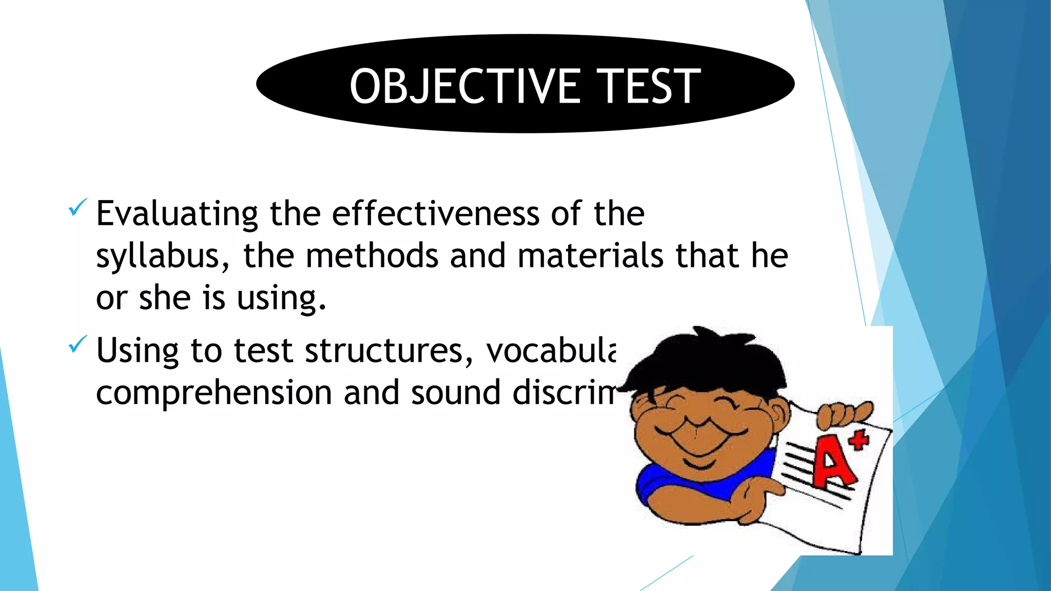  Evaluating the effectiveness of the
syllabus, the methods and materials that he
or she is using.
 Using to test structures, vocabulary,
comprehension and sound discrimination
OBJECTIVE TEST
 