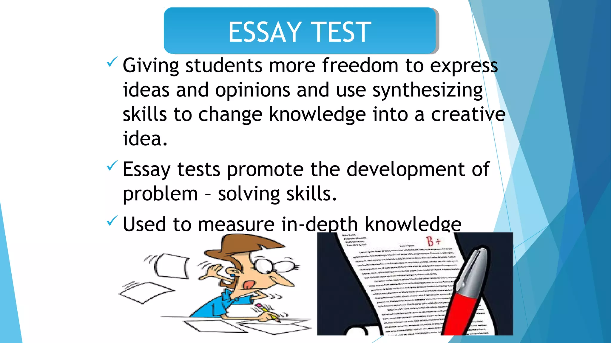  Giving students more freedom to express
ideas and opinions and use synthesizing
skills to change knowledge into a creative
idea.
 Essay tests promote the development of
problem – solving skills.
 Used to measure in-depth knowledge
especially in a restricted subject matter
area.
ESSAY TESTESSAY TEST
 