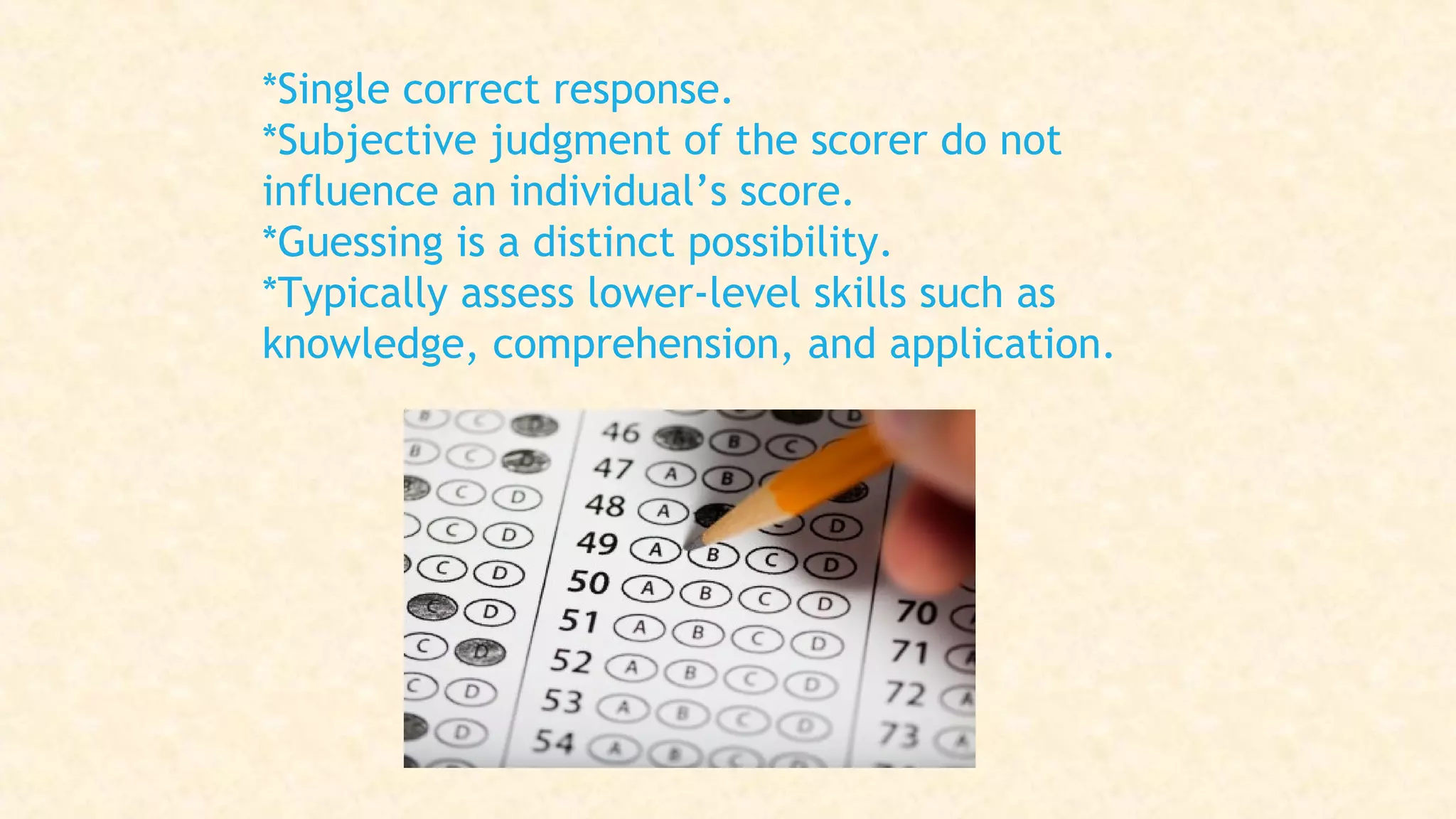 *Single correct response.
*Subjective judgment of the scorer do not
influence an individual’s score.
*Guessing is a distinct possibility.
*Typically assess lower-level skills such as
knowledge, comprehension, and application.
 