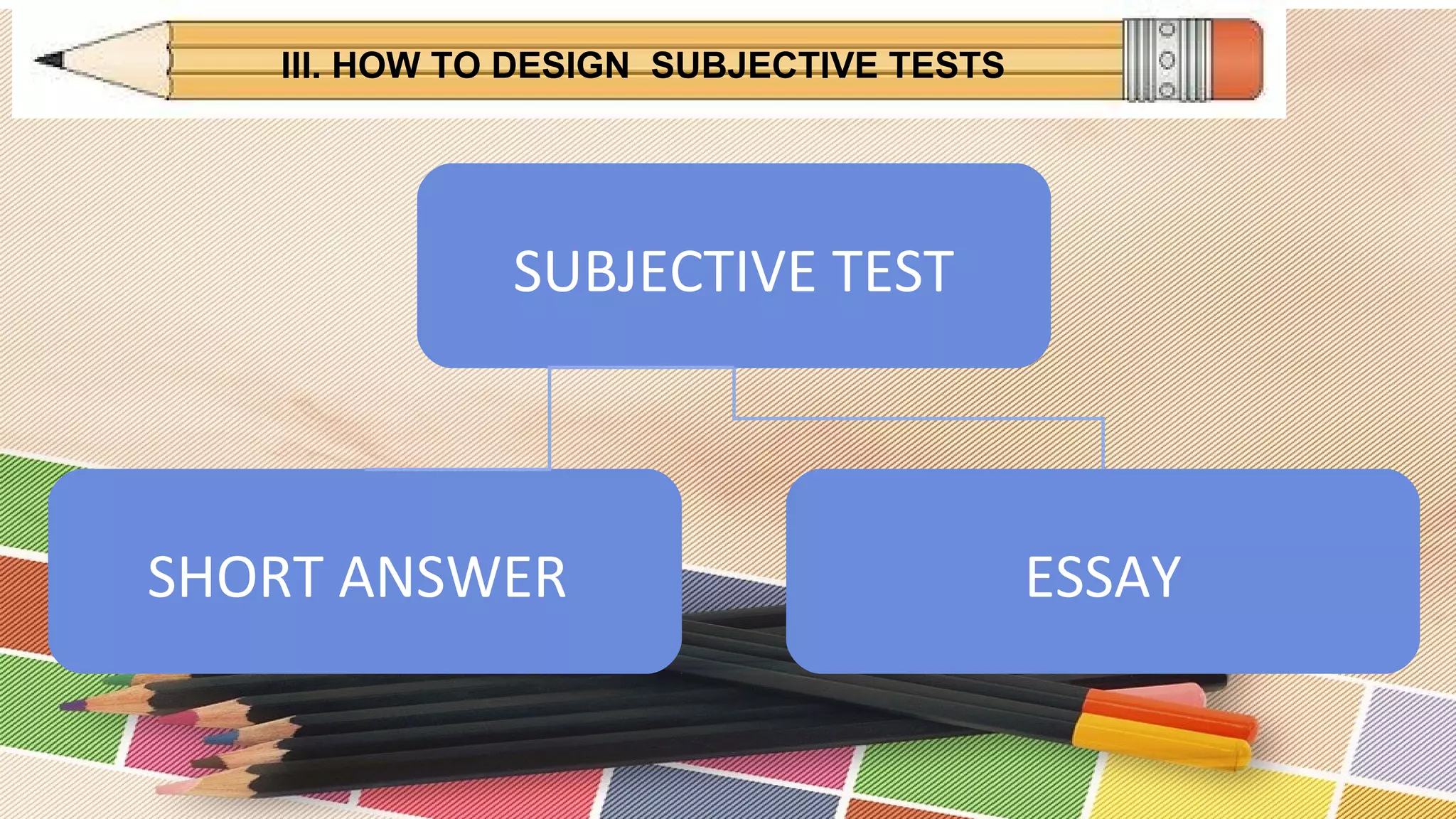 III. HOW TO DESIGN SUBJECTIVE TESTS
SUBJECTIVE TEST
SHORT ANSWER ESSAY
 
