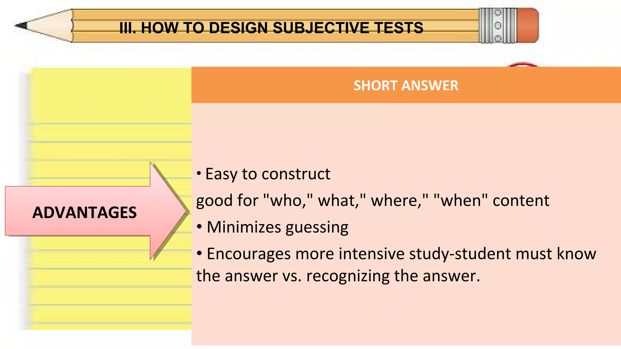 III. HOW TO DESIGN SUBJECTIVE TESTS
ADVANTAGESADVANTAGES
SHORT ANSWER
• Easy to construct
good for "who," what," where," "when" content
• Minimizes guessing
• Encourages more intensive study-student must know
the answer vs. recognizing the answer.
 