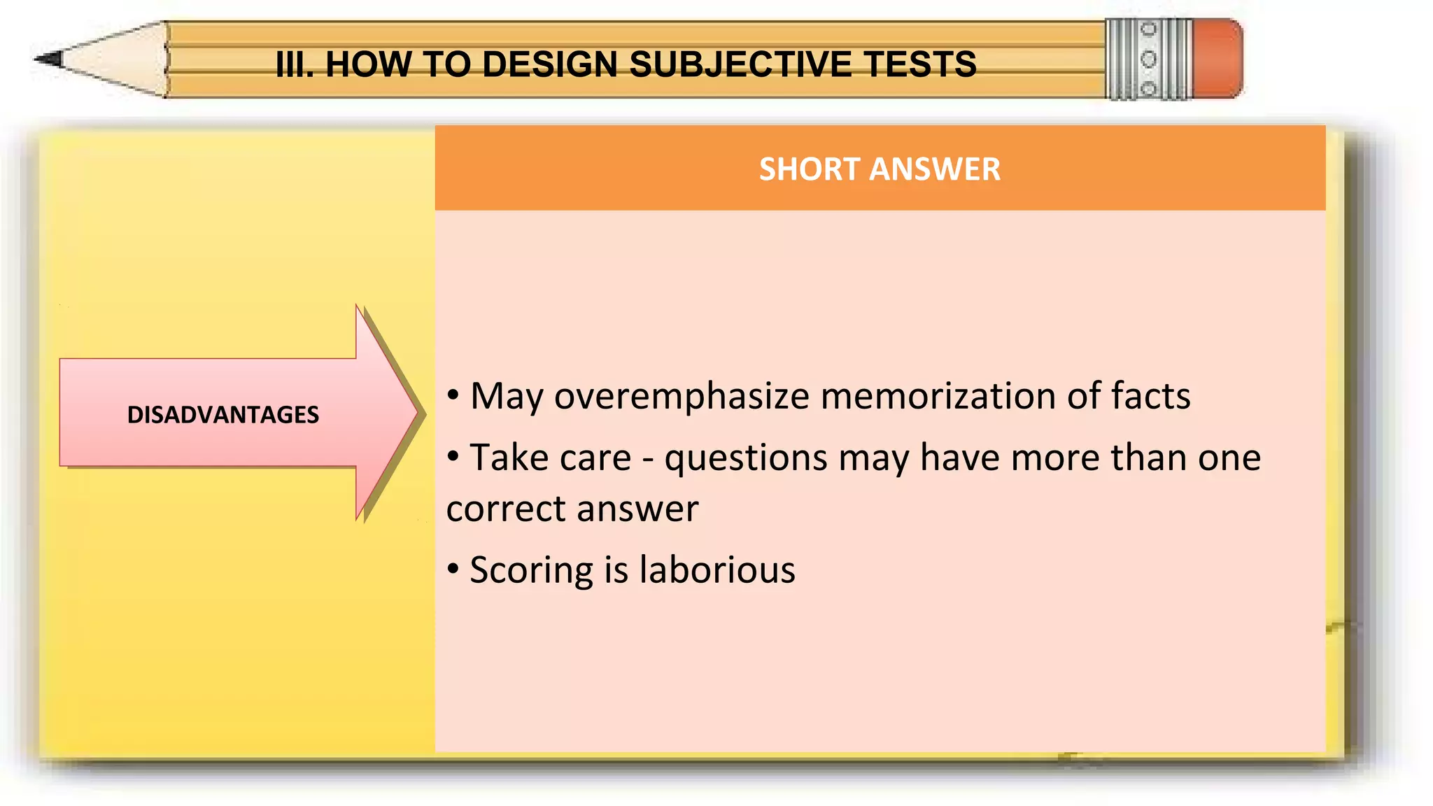 III. HOW TO DESIGN SUBJECTIVE TESTS
DISADVANTAGESDISADVANTAGES
SHORT ANSWER
• May overemphasize memorization of facts
• Take care - questions may have more than one
correct answer
• Scoring is laborious
 