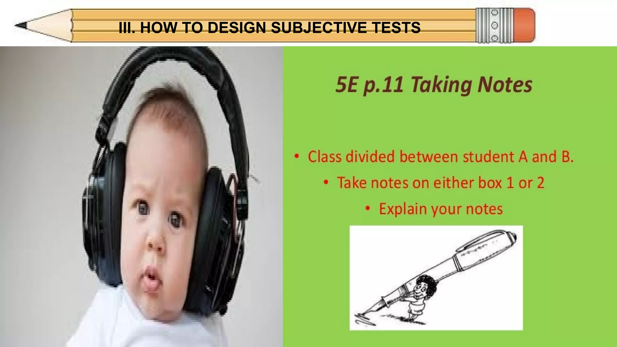 III. HOW TO DESIGN SUBJECTIVE TESTS
ADVANTAGESADVANTAGES
SHORT ANSWER ESSAY
• Easy to construct
good for "who," what," where,"
"when" content
• Minimizes guessing
• Encourages more intensive
study-student must know the
answer vs. recognizing the
answer.
• Students less likely to guess
• Easy to construct
• Stimulates more study
• Allows students to
demonstrate ability to organize
knowledge, express opinions,
show originality.
 