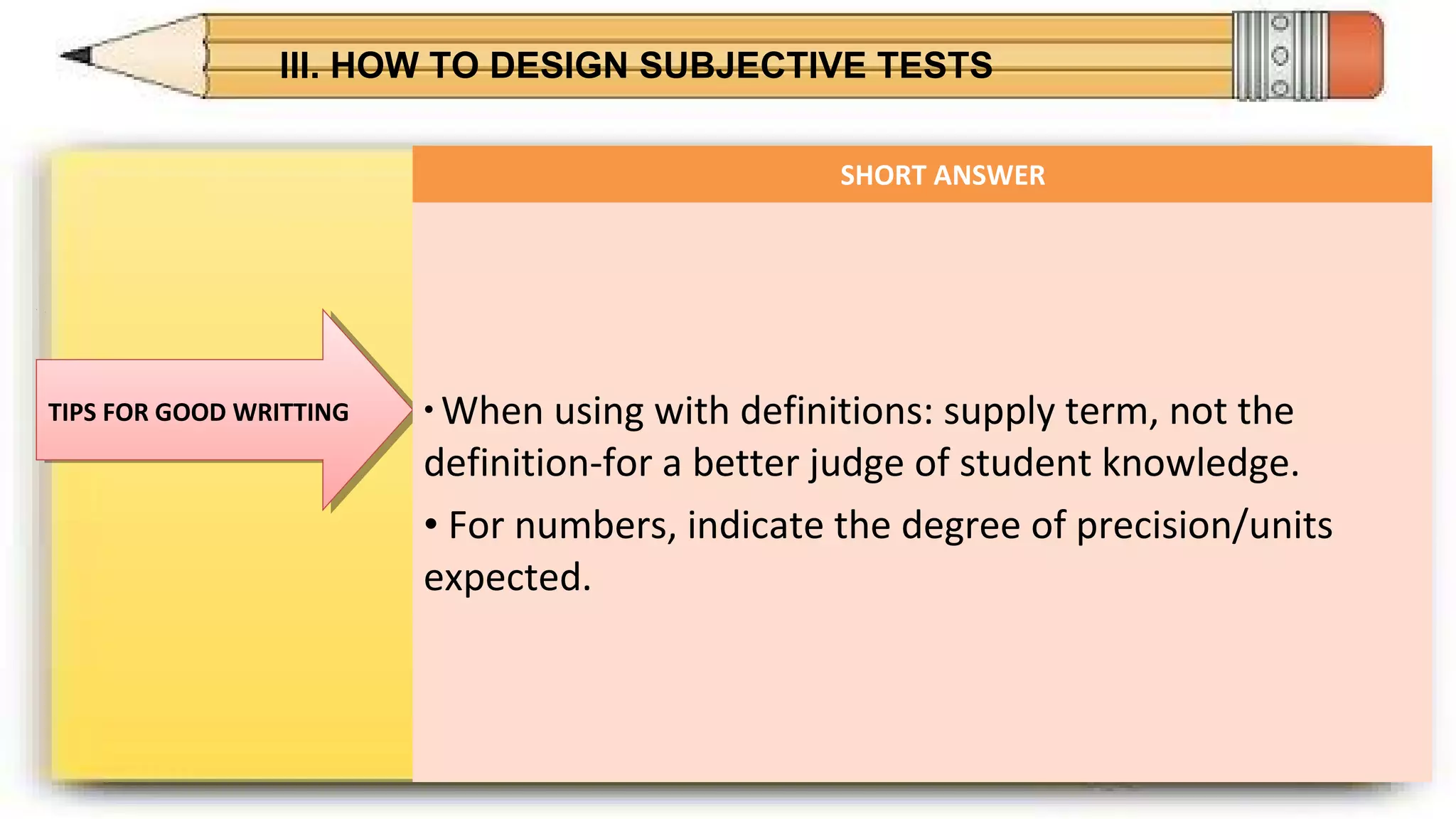 III. HOW TO DESIGN SUBJECTIVE TESTS
TIPS FOR GOOD WRITTINGTIPS FOR GOOD WRITTING
SHORT ANSWER
• When using with definitions: supply term, not the
definition-for a better judge of student knowledge.
• For numbers, indicate the degree of precision/units
expected.
 