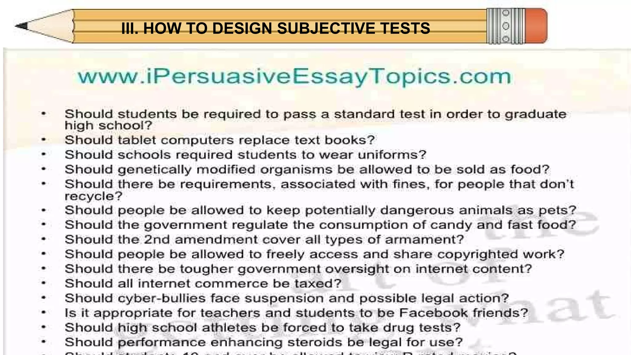III. HOW TO DESIGN SUBJECTIVE TESTS
GOOD FOR:GOOD FOR:
SHORT ANSWER ESSAY
APPLICATION, SYNTHESIS,
ANALYSIS, AND
EVALUATION LEVELS
APPLICATION, SYNTHESIS
AND EVALUATION
LEVELS
 