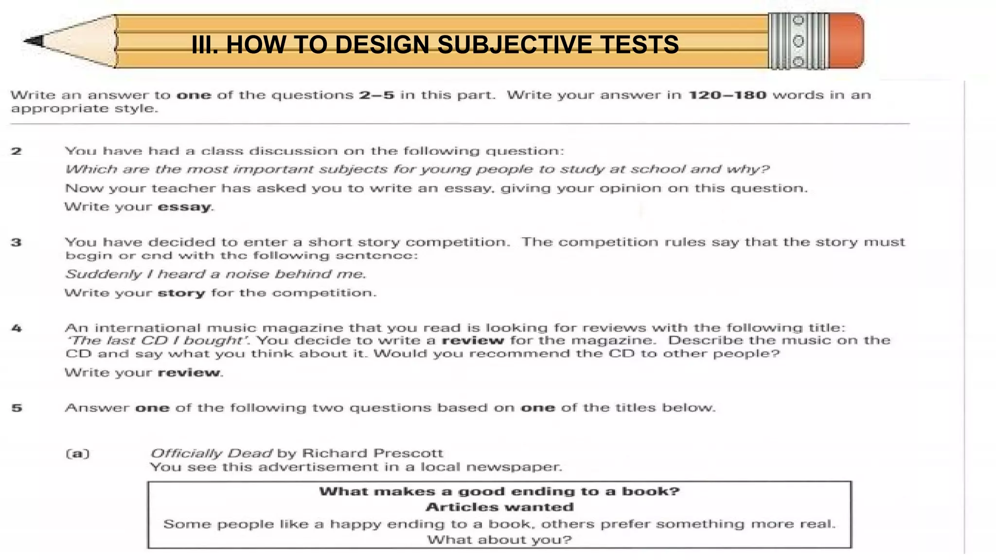 III. HOW TO DESIGN SUBJECTIVE TESTS
DISADVANTAGESDISADVANTAGES
ESSAY
• Can limit amount of material tested, therefore has
decreased validity.
• Subjective, potentially unreliable scoring.
• Time consuming to score.
 