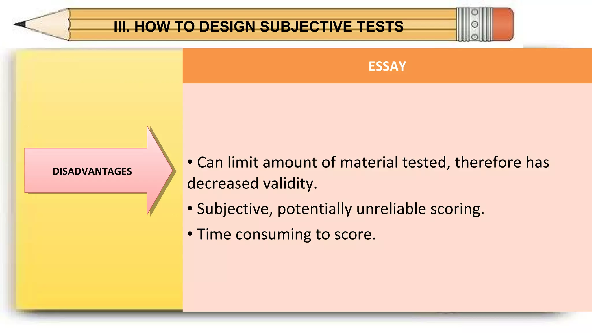 III. HOW TO DESIGN SUBJECTIVE TESTS
DISADVANTAGESDISADVANTAGES
ESSAY
• Can limit amount of material tested, therefore has
decreased validity.
• Subjective, potentially unreliable scoring.
• Time consuming to score.
 