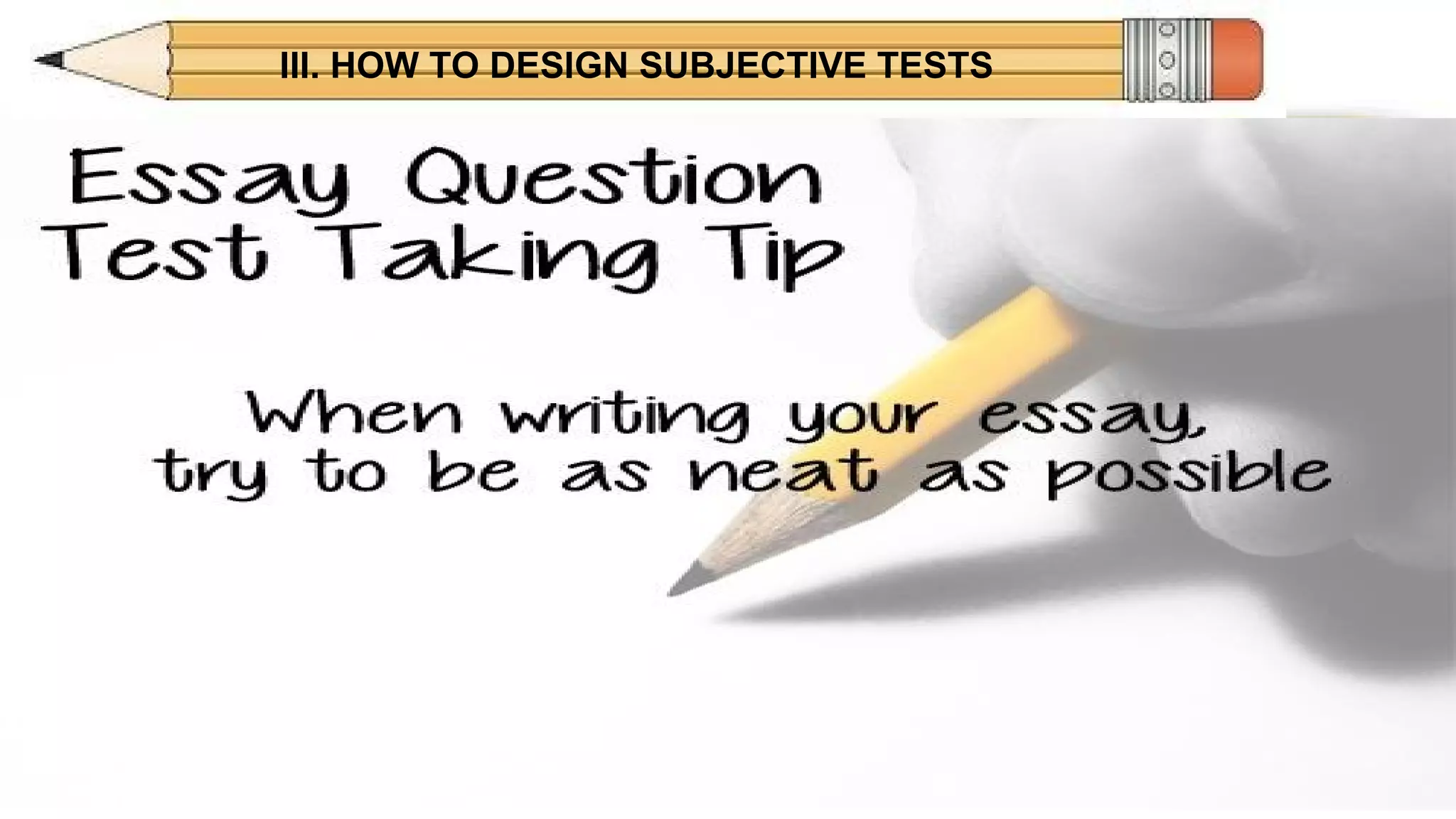 III. HOW TO DESIGN SUBJECTIVE TESTS
DISADVANTAGESDISADVANTAGES
ESSAY
• Can limit amount of material tested, therefore has
decreased validity.
• Subjective, potentially unreliable scoring.
• Time consuming to score.
 