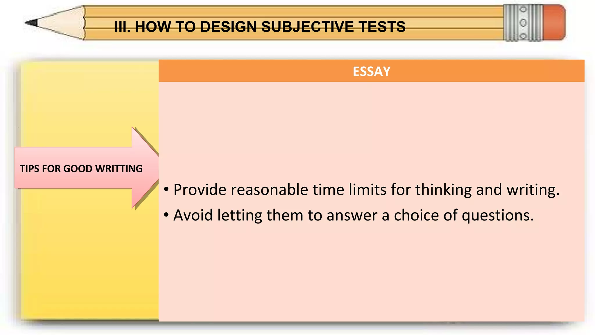 III. HOW TO DESIGN SUBJECTIVE TESTS
TIPS FOR GOOD WRITTINGTIPS FOR GOOD WRITTING
ESSAY
• Provide reasonable time limits for thinking and writing.
• Avoid letting them to answer a choice of questions.
 