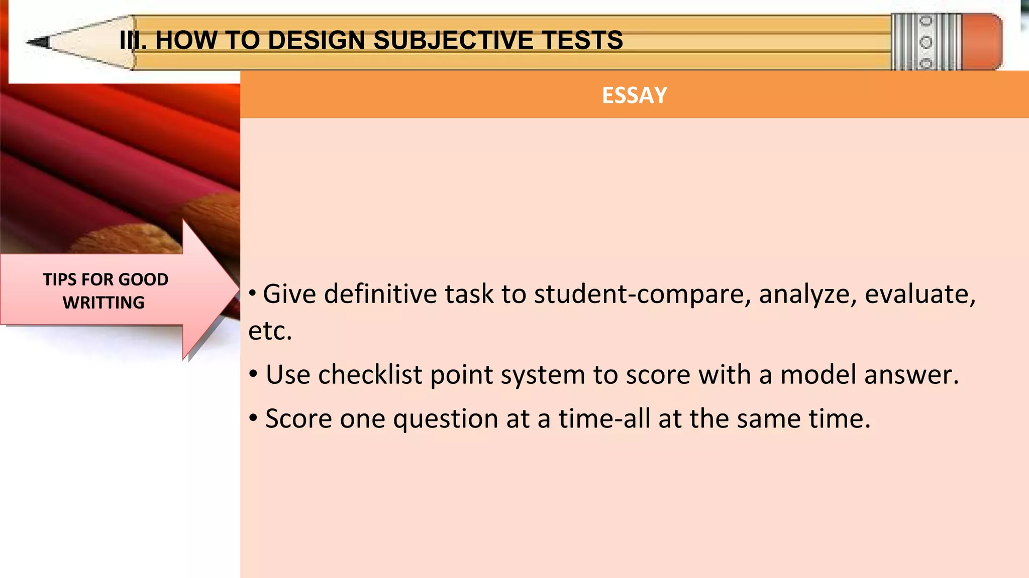 III. HOW TO DESIGN SUBJECTIVE TESTS
TIPS FOR GOOD
WRITTING
TIPS FOR GOOD
WRITTING
ESSAY
• Give definitive task to student-compare, analyze, evaluate,
etc.
• Use checklist point system to score with a model answer.
• Score one question at a time-all at the same time.
 