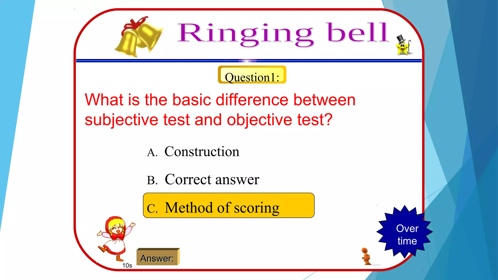 Question1:
What is the basic difference between
subjective test and objective test?
A. Construction
B. Correct answer
C. Method of scoring
Answer:Answer:
123456789Over
time
10s
 