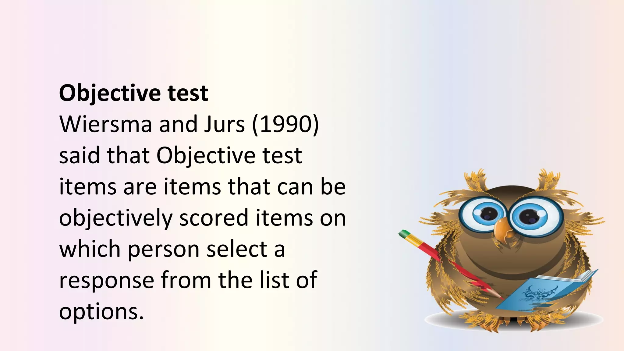 Objective test
Wiersma and Jurs (1990)
said that Objective test
items are items that can be
objectively scored items on
which person select a
response from the list of
options.
 