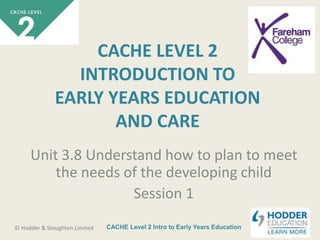 CACHE Level 2 Intro to Early Years Education© Hodder & Stoughton Limited
CACHE LEVEL 2
INTRODUCTION TO
EARLY YEARS EDUCATION
AND CARE
Unit 3.8 Understand how to plan to meet
the needs of the developing child
Session 1
 