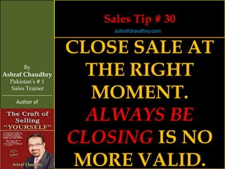 Sales Tip # 30
                                     ashrafchaudhry.com


                                CLOSE SALE AT
            By
Ashraf Chaudhry
     Pakistan’s # 1
                                  THE RIGHT
     Sales Trainer
-----------------------------
        Author of
                                  MOMENT.
                                  ALWAYS BE
                                CLOSING IS NO
                                 MORE VALID.
 