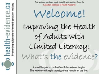 This webinar has been made possible with support from the
                Canadian Institutes of Health Research




     Welcome!
Improving the Health
   of Adults with
  Limited Literacy:
What’s the evidence?
    You will be placed on hold until the webinar begins.
  The webinar will begin shortly, please remain on the line.
 
