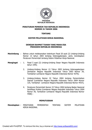 PRESIDEN 
REPUBLIK INDONESIA 
PERATURAN PEMERIN TAH REPUBLIK INDONESIA 
NOMOR 31 TAHUN 2006 
TENTANG 
SISTEM PELATIHAN KERJA NASIONAL 
DENGAN RAHMAT TUHAN YANG MAHA ESA 
PRESIDEN REPUBLIK INDONESIA 
Menimbang : Bahwa untuk melaksanakan ketentuan Pasal 20 ayat (2) Undang-Undang 
Nomor 13 tahun 2003 tentang Ketenagakerjaan, perlu menetapkan 
Peraturan Pemerintah tentang Sistem Pelatihan Kerja Nasional. 
Mengingat : 1. Pasal 5 ayat (2) Undang-Undang Dasar Negara Republik Indonesia 
tahun 1945; 
2. Undang-Undang Nomor 13 Tahun 2003 tentang Ketenagakerjaan 
(lembaran Negara Republik Indonesia Tahun 2003 Nomor 39, 
Tambahan Lembaran Negara Republik Indonesia Nomor 4279); 
3. Undang-Undang Nomor 32 Tahun 2004 tentang Pemerintahan 
Daerah (Lembaran Negara Republik Indonesia Tahun 2004 Nomor 
125, Tambahan Lembaran Negara Republik Indonesia Nomor 4437); 
4. Peraturan Pemerintah Nomor 23 Tahun 2004 tentang Badan Nasional 
Sertifikasi Profesi (Lembaran Negara Republik Indonesia Tahun 2004 
Nomor 78, Tambahan Lembaran Negara Republik Indonesia Nomor 
4408) : 
MEMUTUSKAN 
Menetapkan : PERATURAN PEMERINTAH TENTANG SISTEM PELATIHAN 
KERJA NASIONAL 
Created with Print2PDF. To remove this line, buy a license at: http://www.software602.com/ 
 