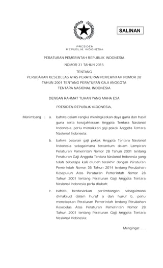 SALINAN
PERATURAN PEMERINTAH REPUBLIK INDONESIA
NOMOR 31 TAHUN 2015
TENTANG
PERUBAHAN KESEBELAS ATAS PERATURAN PEMERINTAH NOMOR 28
TAHUN 2001 TENTANG PERATURAN GAJI ANGGOTA
TENTARA NASIONAL INDONESIA
DENGAN RAHMAT TUHAN YANG MAHA ESA
PRESIDEN REPUBLIK INDONESIA,
Menimbang : a. bahwa dalam rangka meningkatkan daya guna dan hasil
guna serta kesejahteraan Anggota Tentara Nasional
Indonesia, perlu menaikkan gaji pokok Anggota Tentara
Nasional Indonesia;
b. bahwa besaran gaji pokok Anggota Tentara Nasional
Indonesia sebagaimana tercantum dalam Lampiran
Peraturan Pemerintah Nomor 28 Tahun 2001 tentang
Peraturan Gaji Anggota Tentara Nasional Indonesia yang
telah beberapa kali diubah terakhir dengan Peraturan
Pemerintah Nomor 35 Tahun 2014 tentang Perubahan
Kesepuluh Atas Peraturan Pemerintah Nomor 28
Tahun 2001 tentang Peraturan Gaji Anggota Tentara
Nasional Indonesia perlu diubah;
c. bahwa berdasarkan pertimbangan sebagaimana
dimaksud dalam huruf a dan huruf b, perlu
menetapkan Peraturan Pemerintah tentang Perubahan
Kesebelas Atas Peraturan Pemerintah Nomor 28
Tahun 2001 tentang Peraturan Gaji Anggota Tentara
Nasional Indonesia;
Mengingat . . .
 