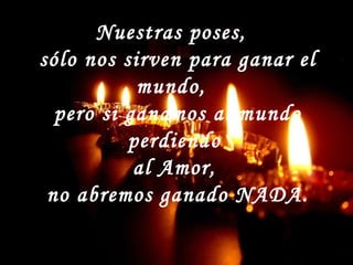 Nuestras poses,
sólo nos sirven para ganar el
mundo,
pero si ganamos al mundo
perdiendo
al Amor,
no abremos ganado NADA.
 