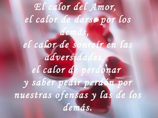 El calor del Amor,
el calor de darse por los
demás,
el calor de sonreír en las
adversidades,
el calor de perdonar
y saber pedir perdón por
nuestras ofensas y las de los
demás.
 
