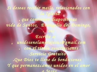 Si deseas recibir mails, relacionados con
la Iglesia:
que contienen diapositivas,
vida de Santos, Evangelio del Domingo,
etc.
Escribe a:
unidosenelamorajesus@gmail.com,
con el título suscripciones.
Servicio Gratuito.
Que Dios te llene de bendiciones.
Y que permanezcamos unidos en el amor
 