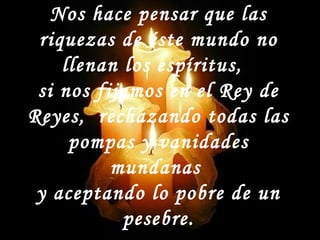 Nos hace pensar que las
riquezas de éste mundo no
llenan los espíritus,
si nos fijamos en el Rey de
Reyes, rechazando todas las
pompas y vanidades
mundanas
y aceptando lo pobre de un
pesebre.
 