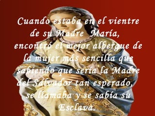 Cuando estaba en el vientre
de su Madre María,
encontró el mejor albergue de
la mujer más sencilla que
sabiendo que sería la Madre
del Salvador tan esperado,
se llamaba y se sabía su
Esclava.
 