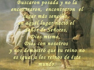Buscaron posada y no la
encontraron, encontraron el
lugar más sencillo,
en aquél lugar nació el
Señor de Señores,
Dios mismo,
Dios con nosotros
y nos demostró que su reino no
es igual a los reinos de éste
mundo.
 