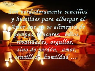 Son verdaderamente sencillos
y humildes para albergar al
Amor que no se alimenta de
pompas, rencores, odios,
rivalidades, orgullos,
sino de perdón, amor,
sencillez, humildad …
 