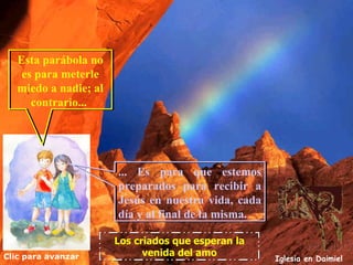 Esta parábola no
    es para meterle
   miedo a nadie; al
      contrario...




                       ... Es para que estemos
                       preparados para recibir a
                       Jesús en nuestra vida, cada
                       día y al final de la misma.

                       Los criados que esperan la
Clic para avanzar            venida del amo
                                                     Iglesia en Daimiel
 