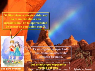 Si Dios viene a nuestra vida, eso
       no es un fastidio o una
  intromisión... Es la oportunidad
   de entrar en comunión con él.




                       Es un regalo insospechado,
                        que colma los deseos del
                           corazón humano.

                      Los criados que esperan la
Clic para avanzar           venida del amo
                                                    Iglesia en Daimiel
 