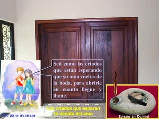 Sed como los criados
                      que están esperando
                      que su amo vuelva de
                      la boda, para abrirle
                      en cuanto llegue y
                      llame.

                    Los criados que esperan
Clic para avanzar      la venida del amo
                                              Iglesia en Daimiel
 
