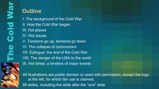 Outline
I. The background of the Cold War
II. How the Cold War began
III. Hot places
IV. Hot issues
V. Tensions go up, tensions go down
VI. The collapse of communism
VII. Epilogue: the end of the Cold War
VIII. The danger of the USA to the world
IX. Hot times: a timeline of major events
All illustrations are public domain or used with permission, except the logo
at the left, for which fair use is claimed.
68 slides, including the slide after the “end” slide
TheColdWar
 