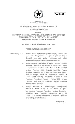 SALINAN
PERATURAN PEMERINTAH REPUBLIK INDONESIA
NOMOR 32 TAHUN 2015
TENTANG
PERUBAHAN KESEBELAS ATAS PERATURAN PEMERINTAH NOMOR 29
TAHUN 2001 TENTANG PERATURAN GAJI ANGGOTA
KEPOLISIAN NEGARA REPUBLIK INDONESIA
DENGAN RAHMAT TUHAN YANG MAHA ESA
PRESIDEN REPUBLIK INDONESIA,
Menimbang : a. bahwa dalam rangka meningkatkan daya guna dan hasil
guna serta kesejahteraan Anggota Kepolisian Negara
Republik Indonesia, perlu menaikkan gaji pokok
Anggota Kepolisian Negara Republik Indonesia;
b. bahwa besaran gaji pokok Anggota Kepolisian Negara
Republik Indonesia sebagaimana tercantum dalam
Lampiran Peraturan Pemerintah Nomor 29 Tahun 2001
tentang Peraturan Gaji Anggota Kepolisian Negara
Republik Indonesia yang telah beberapa kali diubah
terakhir dengan Peraturan Pemerintah Nomor 36
Tahun 2014 tentang Perubahan Kesepuluh Atas
Peraturan Pemerintah Nomor 29 Tahun 2001 tentang
Peraturan Gaji Anggota Kepolisian Negara Republik
Indonesia perlu diubah;
c. bahwa berdasarkan pertimbangan sebagaimana
dimaksud dalam huruf a dan huruf b, perlu
menetapkan Peraturan Pemerintah tentang Perubahan
Kesebelas Atas Peraturan Pemerintah Nomor 29
Tahun 2001 tentang Peraturan Gaji Anggota Kepolisian
Negara Republik Indonesia;
Mengingat: . . .
 