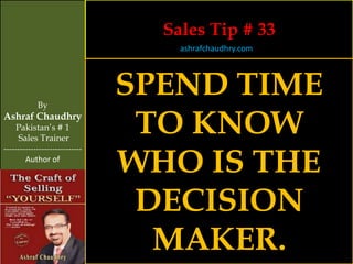 Sales Tip # 33
                                    ashrafchaudhry.com




            By
                                SPEND TIME
Ashraf Chaudhry
     Pakistan’s # 1
     Sales Trainer
                                 TO KNOW
                                WHO IS THE
-----------------------------
        Author of




                                 DECISION
                                  MAKER.
 